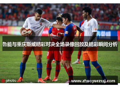 鲁能与重庆斯威精彩对决全场录像回放及精彩瞬间分析